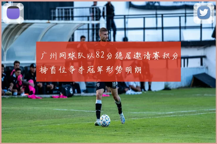广州网球队以82分稳居邀请赛积分榜首位争夺冠军形势明朗