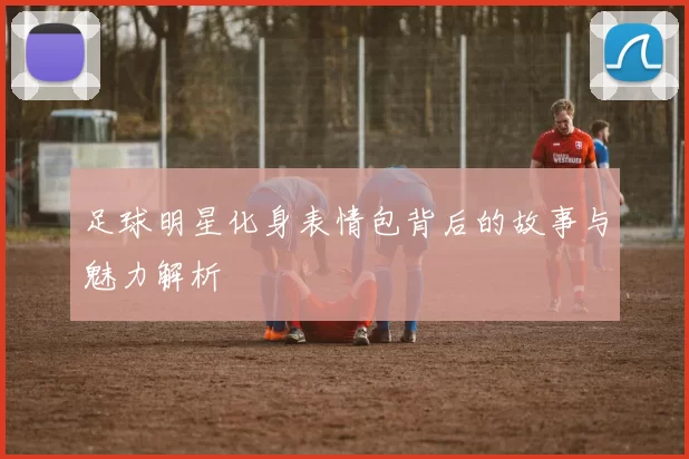 足球明星化身表情包背后的故事与魅力解析