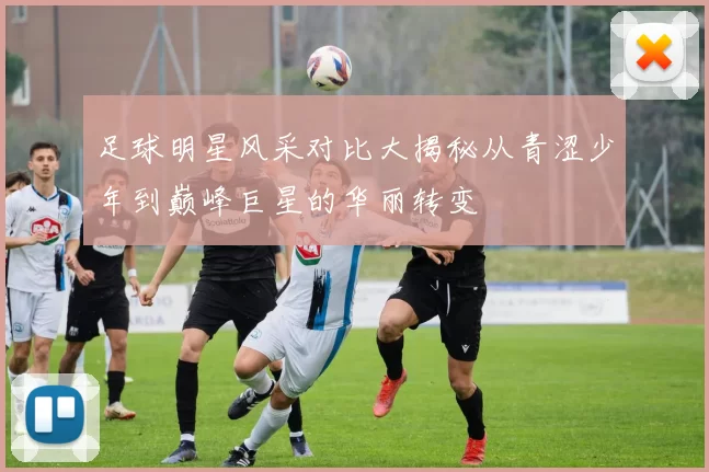 足球明星风采对比大揭秘从青涩少年到巅峰巨星的华丽转变