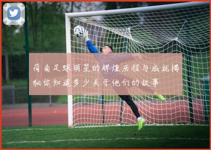 荷南足球明星的辉煌历程与成就揭秘你知道多少关于他们的故事