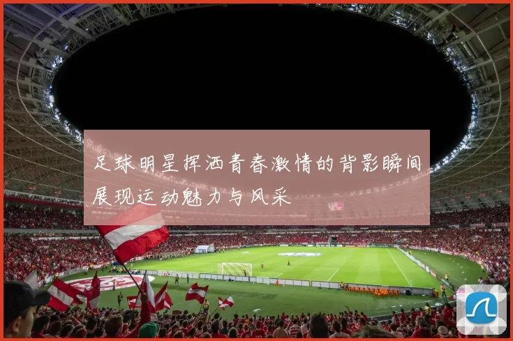 足球明星挥洒青春激情的背影瞬间展现运动魅力与风采