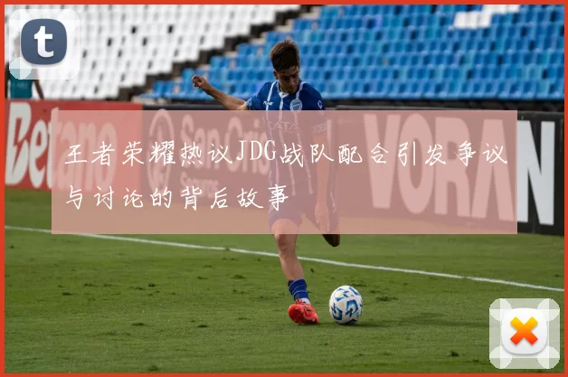 王者荣耀热议JDG战队配合引发争议与讨论的背后故事