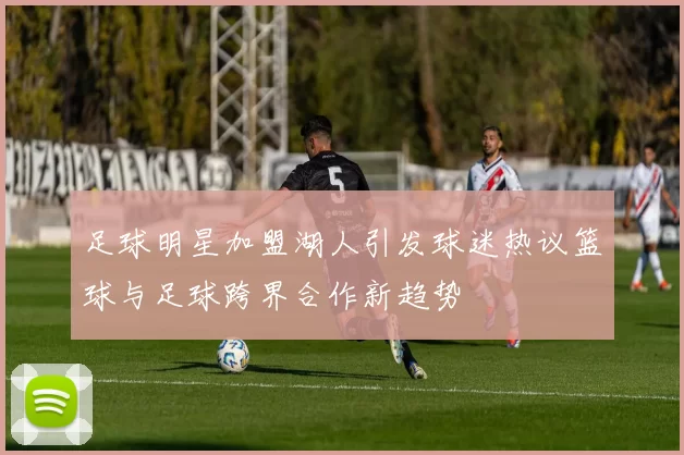 足球明星加盟湖人引发球迷热议篮球与足球跨界合作新趋势