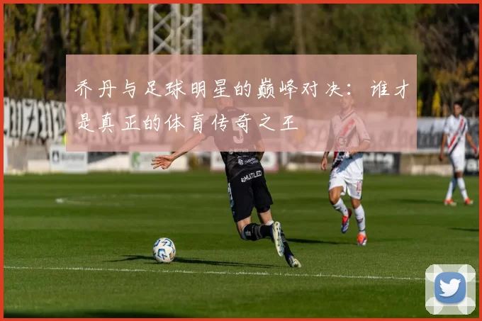 乔丹与足球明星的巅峰对决：谁才是真正的体育传奇之王