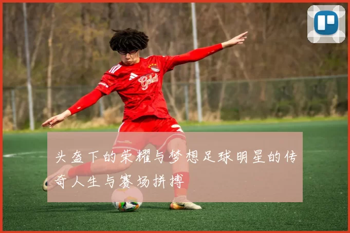 头盔下的荣耀与梦想足球明星的传奇人生与赛场拼搏