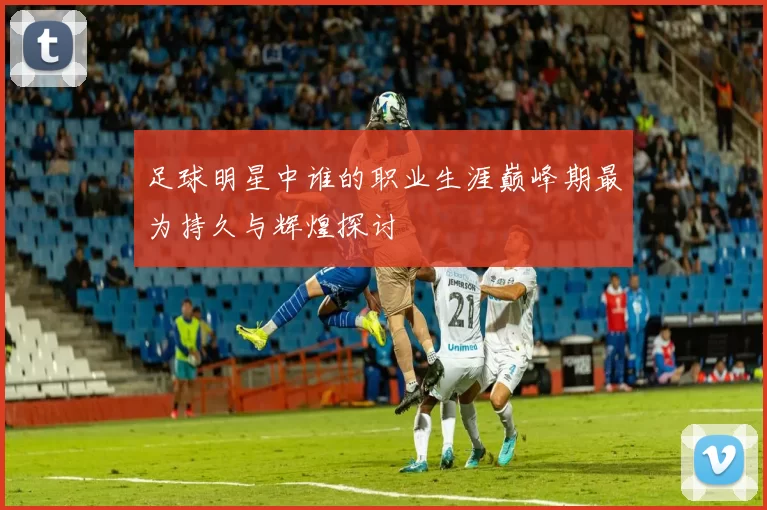 足球明星中谁的职业生涯巅峰期最为持久与辉煌探讨