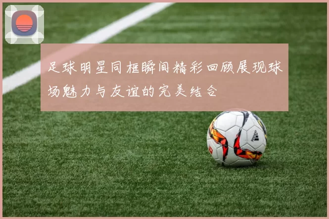 足球明星同框瞬间精彩回顾展现球场魅力与友谊的完美结合