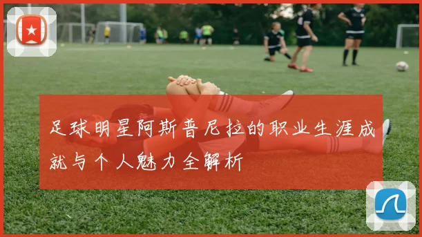 足球明星阿斯普尼拉的职业生涯成就与个人魅力全解析