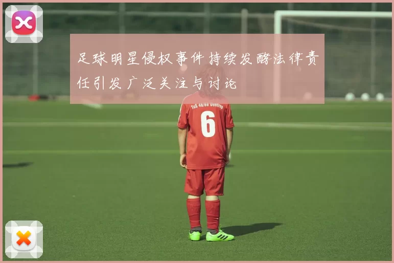 足球明星侵权事件持续发酵法律责任引发广泛关注与讨论