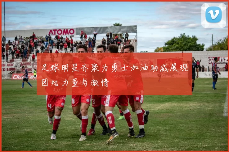 足球明星齐聚为勇士加油助威展现团结力量与激情