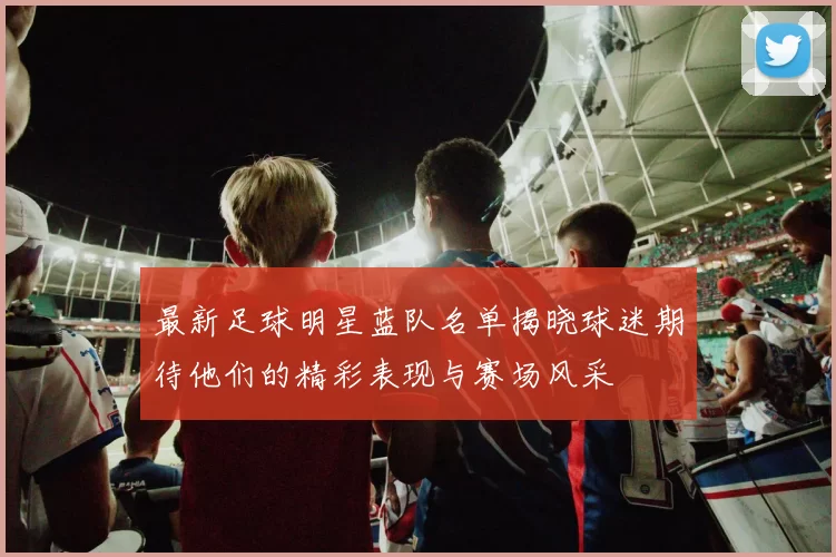 最新足球明星蓝队名单揭晓球迷期待他们的精彩表现与赛场风采