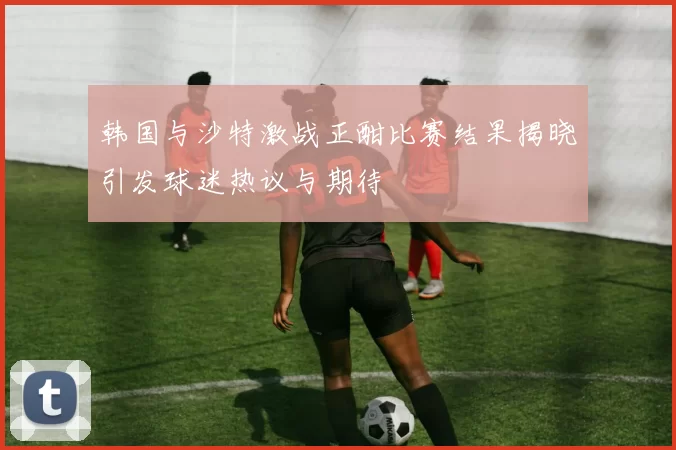 韩国与沙特激战正酣比赛结果揭晓引发球迷热议与期待