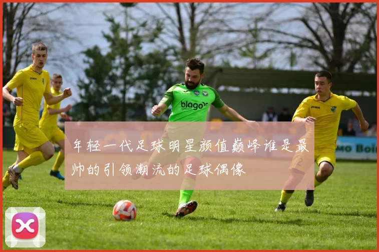 年轻一代足球明星颜值巅峰谁是最帅的引领潮流的足球偶像
