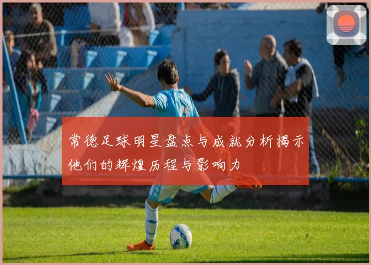 常德足球明星盘点与成就分析揭示他们的辉煌历程与影响力