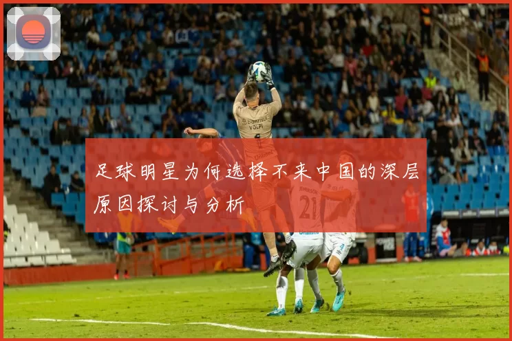 足球明星为何选择不来中国的深层原因探讨与分析