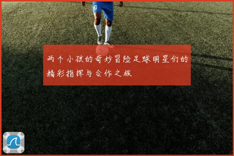 两个小孩的奇妙冒险足球明星们的精彩指挥与合作之旅