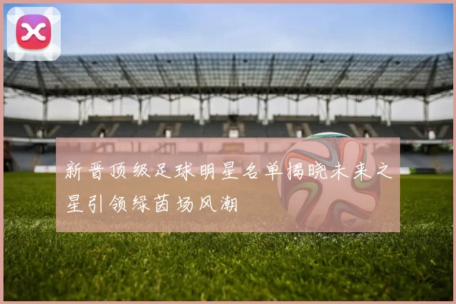 新晋顶级足球明星名单揭晓未来之星引领绿茵场风潮