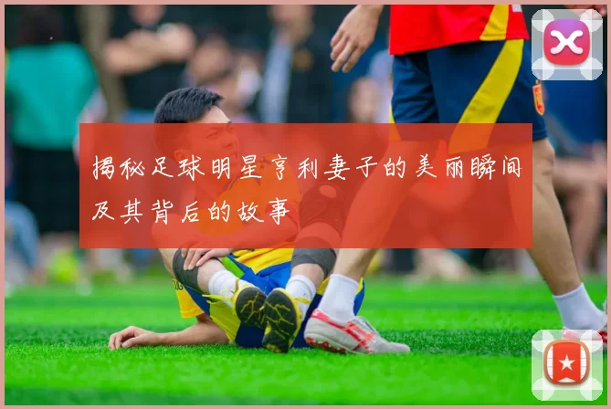揭秘足球明星亨利妻子的美丽瞬间及其背后的故事
