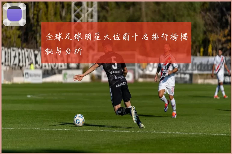 全球足球明星大佐前十名排行榜揭秘与分析
