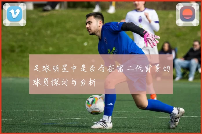 足球明星中是否存在富二代背景的球员探讨与分析