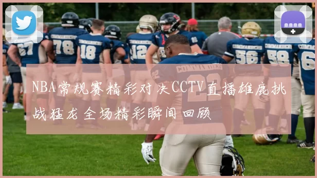 NBA常规赛精彩对决CCTV直播雄鹿挑战猛龙全场精彩瞬间回顾