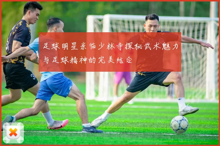 足球明星亲临少林寺探秘武术魅力与足球精神的完美结合