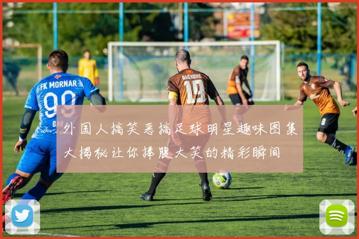 外国人搞笑恶搞足球明星趣味图集大揭秘让你捧腹大笑的精彩瞬间