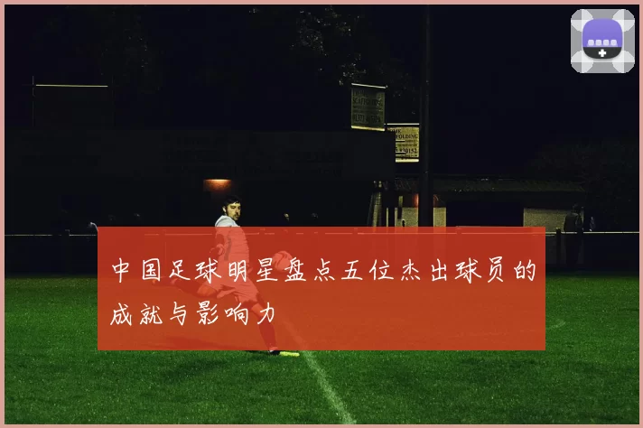 中国足球明星盘点五位杰出球员的成就与影响力