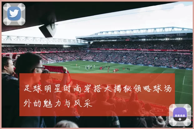 足球明星时尚穿搭大揭秘领略球场外的魅力与风采