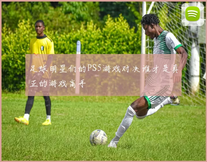 足球明星们的PS5游戏对决谁才是真正的游戏高手