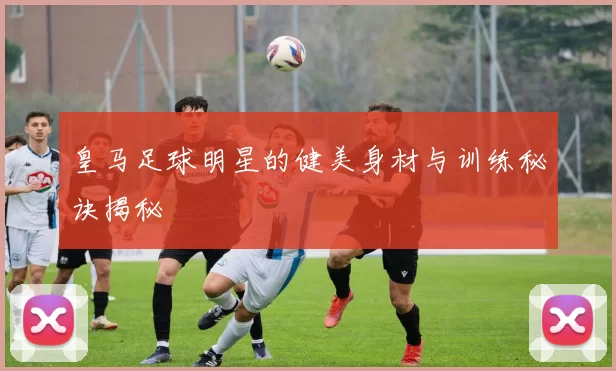 皇马足球明星的健美身材与训练秘诀揭秘