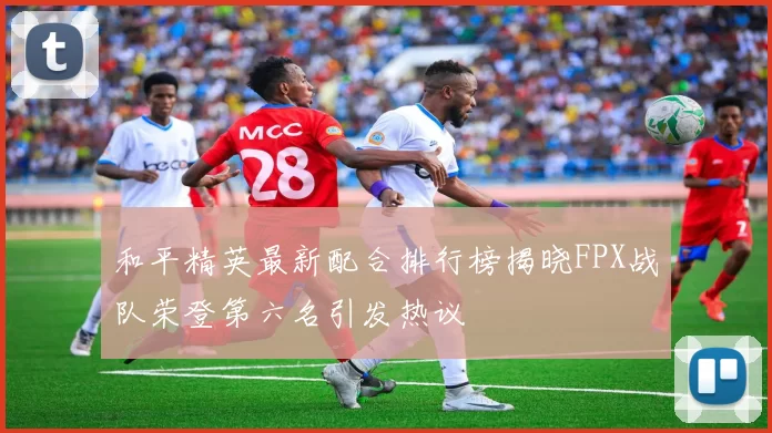 和平精英最新配合排行榜揭晓FPX战队荣登第六名引发热议