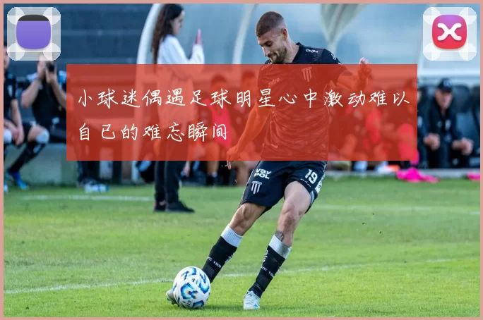 小球迷偶遇足球明星心中激动难以自已的难忘瞬间