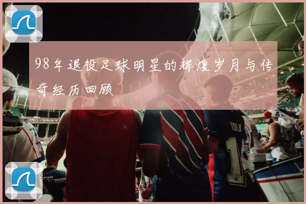 98年退役足球明星的辉煌岁月与传奇经历回顾