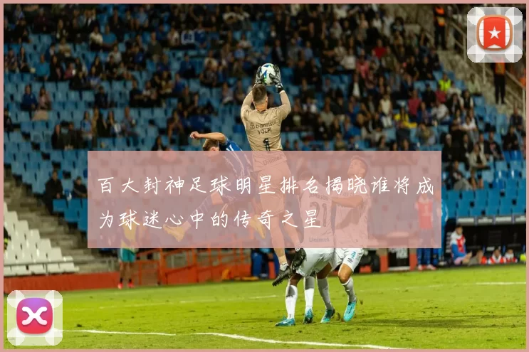 百大封神足球明星排名揭晓谁将成为球迷心中的传奇之星