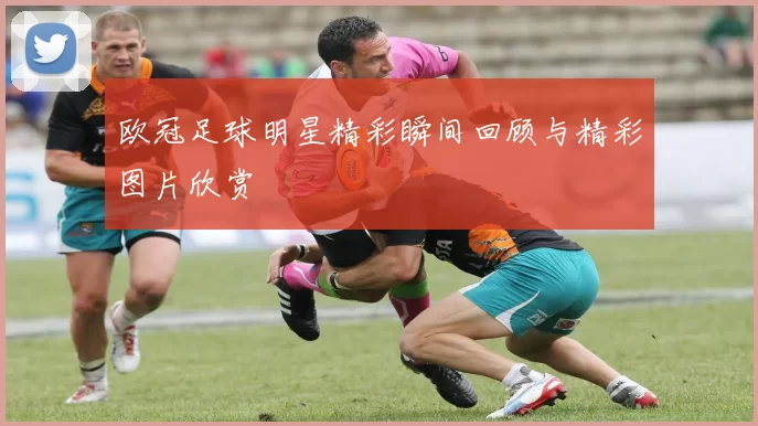 欧冠足球明星精彩瞬间回顾与精彩图片欣赏