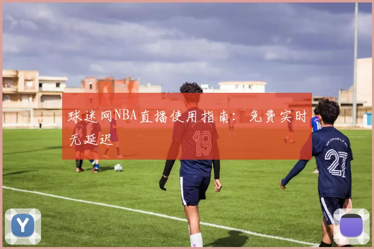 球迷网NBA直播使用指南：免费实时无延迟