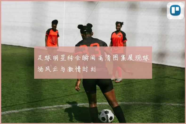 足球明星转会瞬间高清图集展现球场风云与激情时刻
