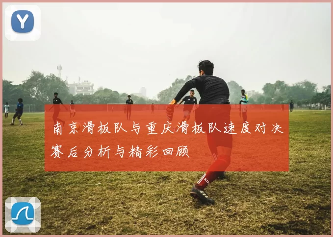 南京滑板队与重庆滑板队速度对决赛后分析与精彩回顾