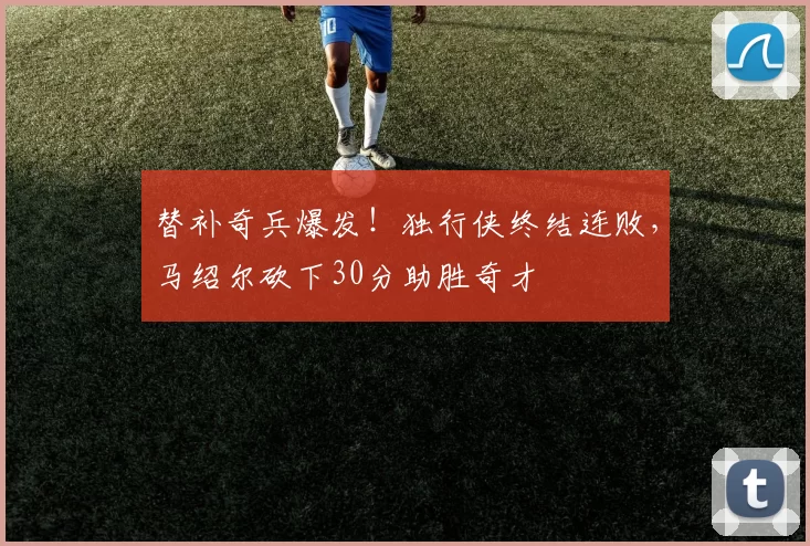 替补奇兵爆发！独行侠终结连败，马绍尔砍下30分助胜奇才